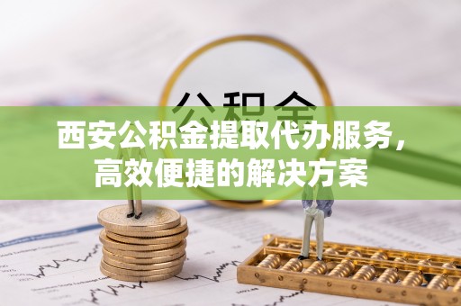 互助西安公积金提取代办服务，高效便捷的解决方案